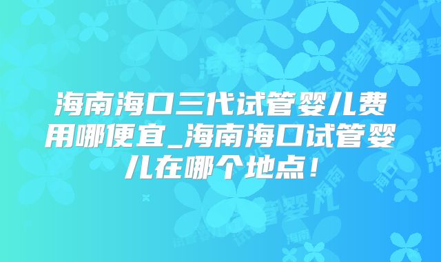 海南海口三代试管婴儿费用哪便宜_海南海口试管婴儿在哪个地点!