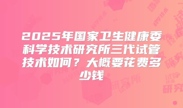 2025年国家卫生健康委科学技术研究所三代试管技术如何？大概要花费多少钱