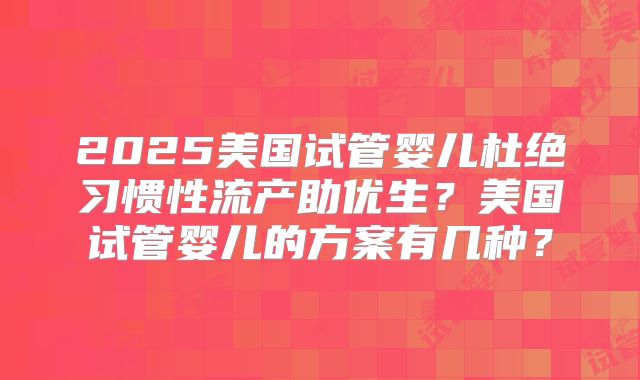 2025美国试管婴儿杜绝习惯性流产助优生?美国试管婴儿的方案有几种?