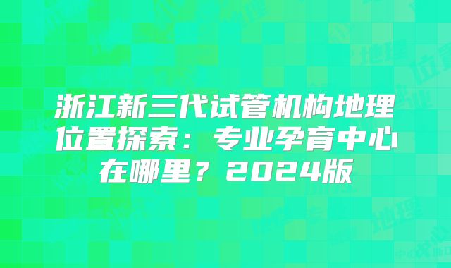 浙江新三代试管机构地理位置探索:专业孕育中心在哪里?2024版