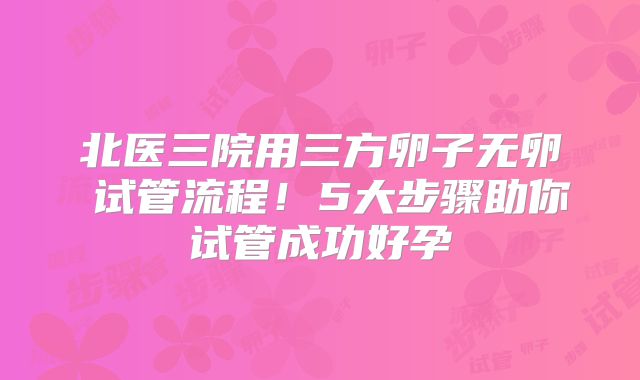 北医三院用三方卵子无卵�试管流程!5大步骤助你试管成功好孕