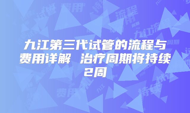 九江第三代试管的流程与费用详解 治疗周期将持续2周