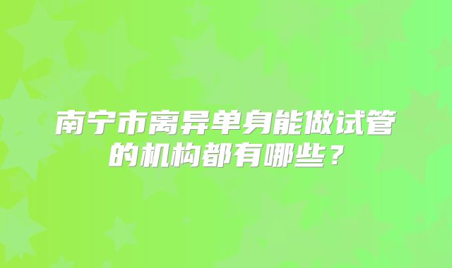 南宁市离异单身能做试管的机构都有哪些？