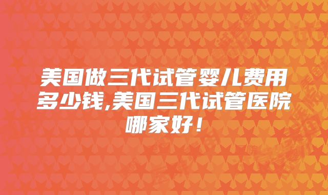 美国做三代试管婴儿费用多少钱,美国三代试管医院哪家好！