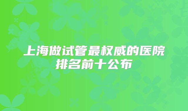 上海做试管最权威的医院排名前十公布