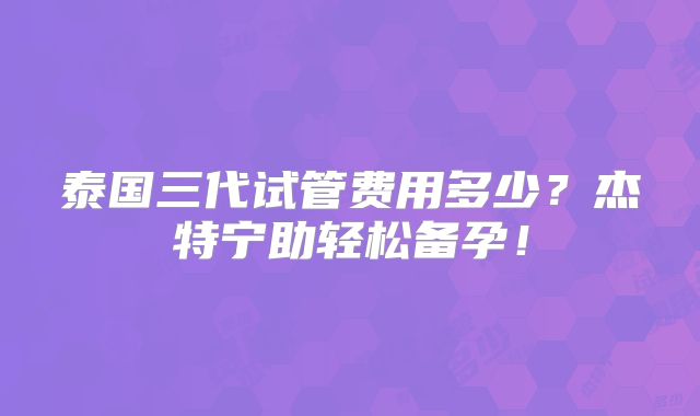 泰国三代试管费用多少?杰特宁助轻松备孕!