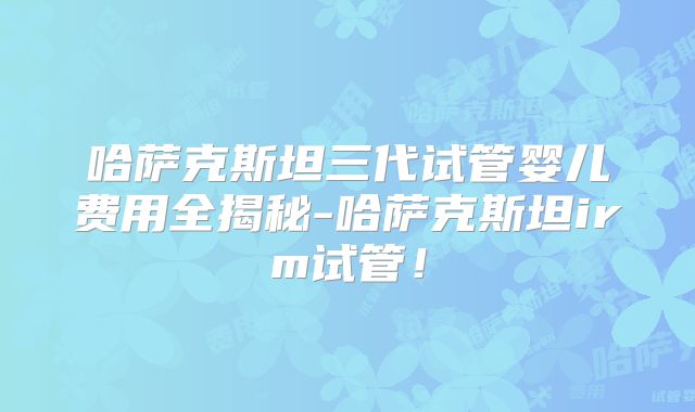 哈萨克斯坦三代试管婴儿费用全揭秘-哈萨克斯坦irm试管！