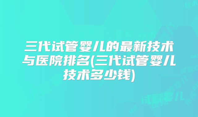 三代试管婴儿的最新技术与医院排名(三代试管婴儿技术多少钱)
