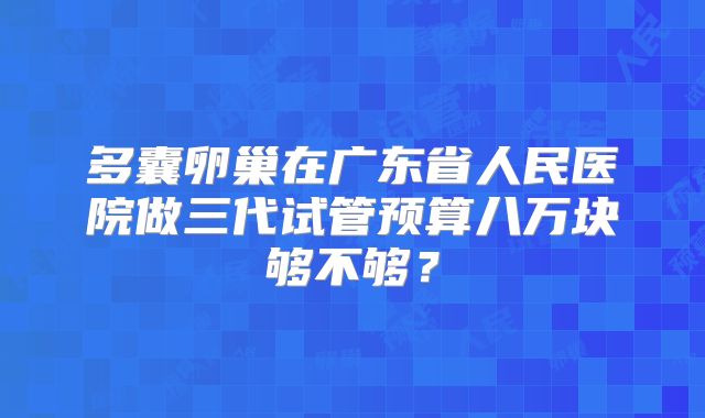 多囊卵巢在广东省人民医院做三代试管预算八万块够不够？