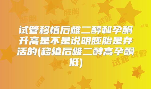 试管移植后雌二醇和孕酮升高是不是说明胚胎是存活的(移植后雌二醇高孕酮低)