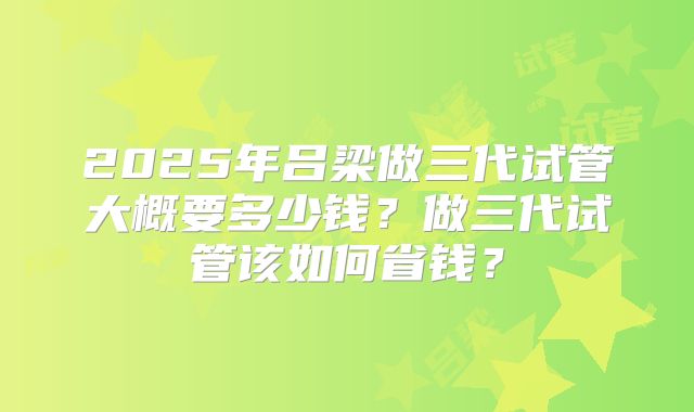 2025年吕梁做三代试管大概要多少钱？做三代试管该如何省钱？