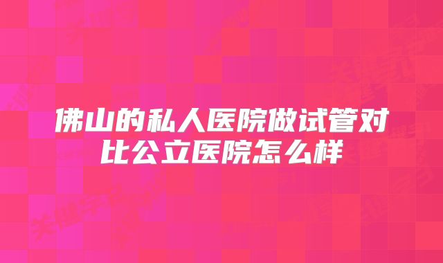 佛山的私人医院做试管对比公立医院怎么样