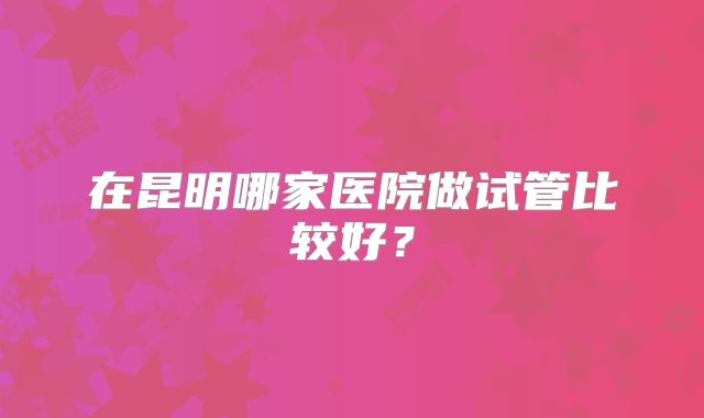 在昆明哪家医院做试管比较好?