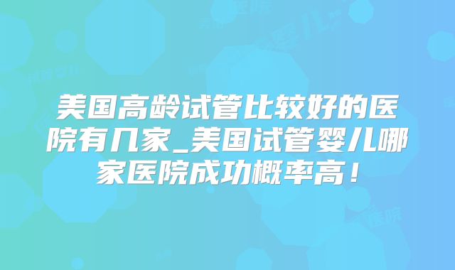美国高龄试管比较好的医院有几家_美国试管婴儿哪家医院成功概率高！