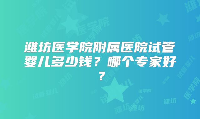潍坊医学院附属医院试管婴儿多少钱？哪个专家好？