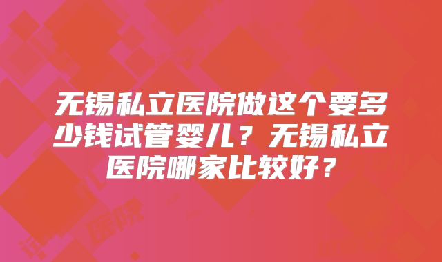 无锡私立医院做这个要多少钱试管婴儿？无锡私立医院哪家比较好？
