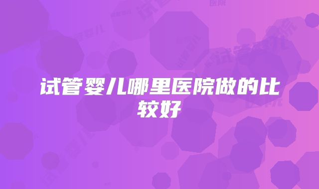 试管婴儿哪里医院做的比较好