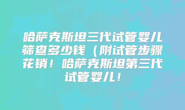 哈萨克斯坦三代试管婴儿筛查多少钱（附试管步骤花销！哈萨克斯坦第三代试管婴儿！