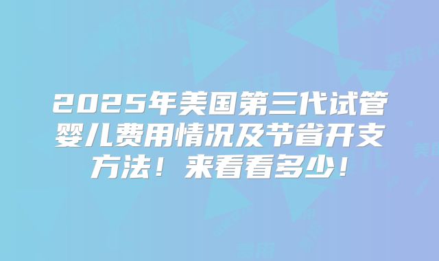 2025年美国第三代试管婴儿费用情况及节省开支方法!来看看多少!