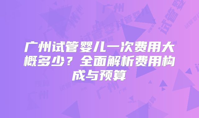 广州试管婴儿一次费用大概多少？全面解析费用构成与预算