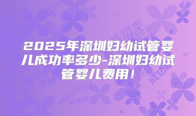 2025年深圳妇幼试管婴儿成功率多少-深圳妇幼试管婴儿费用!
