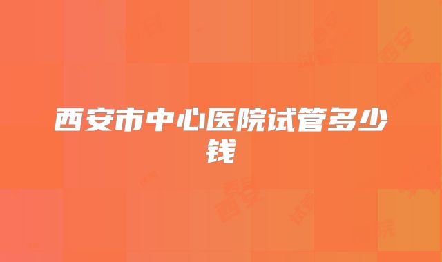 西安市中心医院试管多少钱