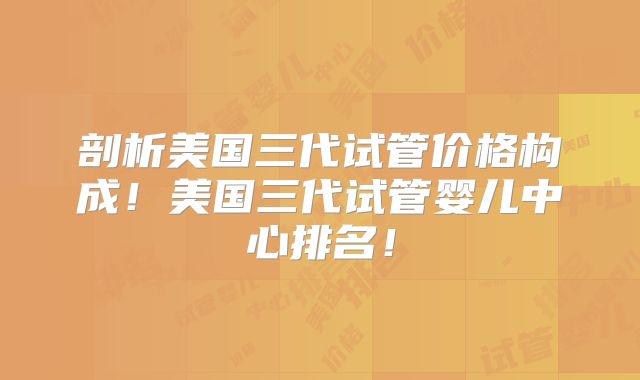 剖析美国三代试管价格构成!美国三代试管婴儿中心排名!