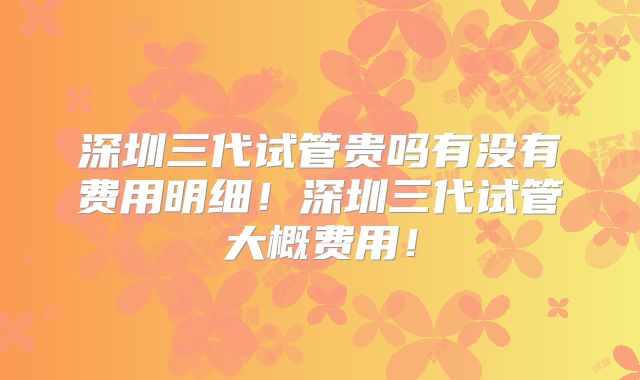 深圳三代试管贵吗有没有费用明细!深圳三代试管大概费用!