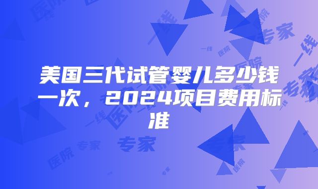美国三代试管婴儿多少钱一次,2024项目费用标准