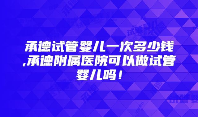 承德试管婴儿一次多少钱,承德附属医院可以做试管婴儿吗！