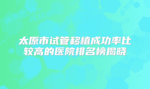 太原市试管移植成功率比较高的医院排名榜揭晓