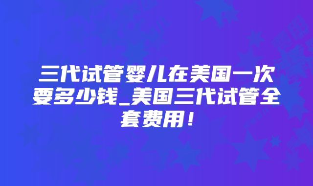 三代试管婴儿在美国一次要多少钱_美国三代试管全套费用！