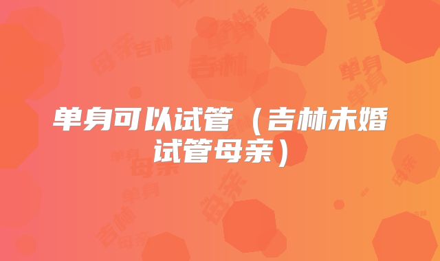 单身可以试管（吉林未婚试管母亲）