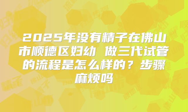 2025年没有精子在佛山市顺德区妇幼 做三代试管的流程是怎么样的？步骤麻烦吗
