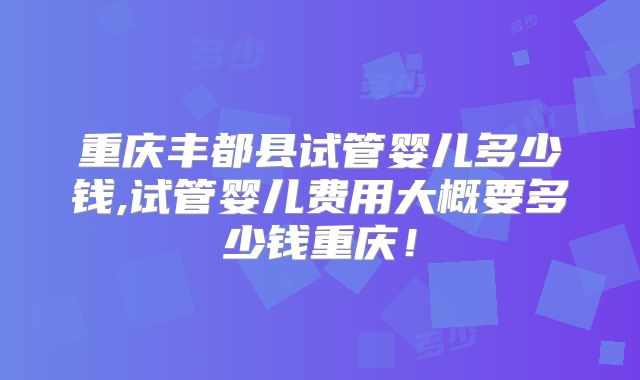 重庆丰都县试管婴儿多少钱,试管婴儿费用大概要多少钱重庆!