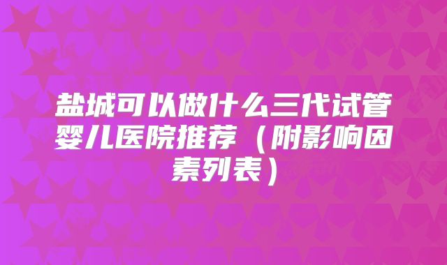 盐城可以做什么三代试管婴儿医院推荐（附影响因素列表）
