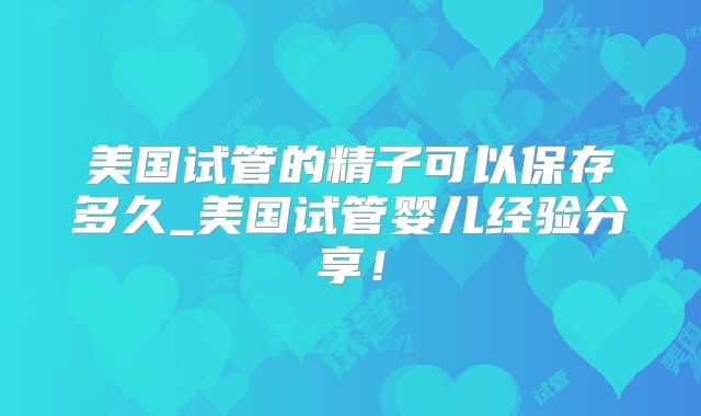 美国试管的精子可以保存多久_美国试管婴儿经验分享！