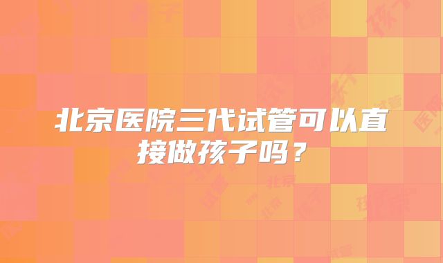 北京医院三代试管可以直接做孩子吗？