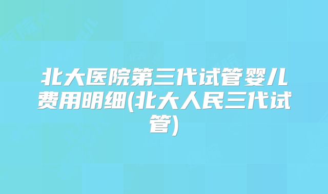 北大医院第三代试管婴儿费用明细(北大人民三代试管)