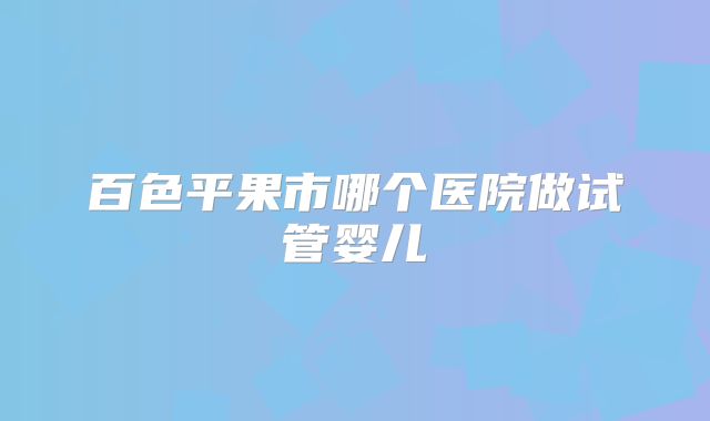百色平果市哪个医院做试管婴儿