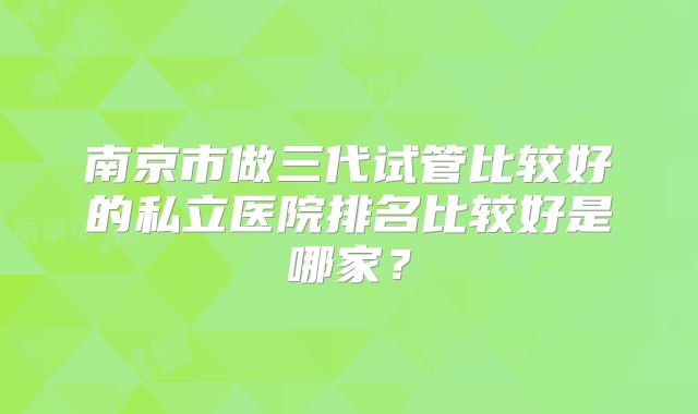 南京市做三代试管比较好的私立医院排名比较好是哪家？