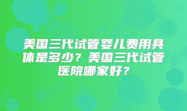 美国三代试管婴儿费用具体是多少？美国三代试管医院哪家好？