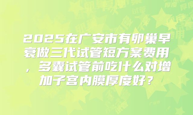 2025在广安市有卵巢早衰做三代试管短方案费用，多囊试管前吃什么对增加子宫内膜厚度好？