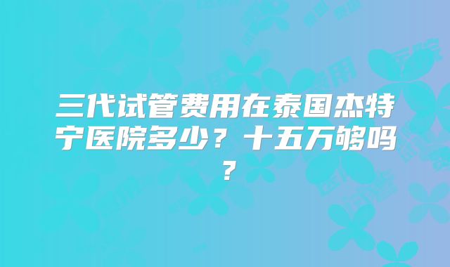 三代试管费用在泰国杰特宁医院多少？十五万够吗？