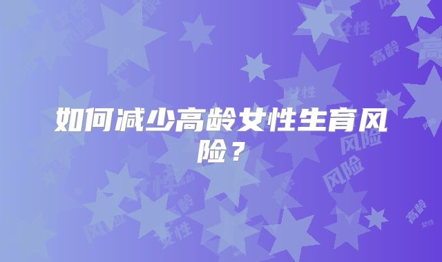 如何减少高龄女性生育风险?