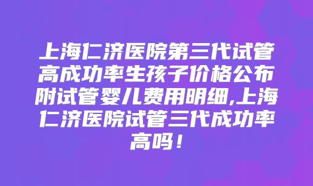 上海仁济医院第三代试管高成功率生孩子价格公布附试管婴儿费用明细,上海仁济医院试管三代成功率高吗！