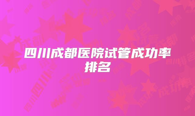 四川成都医院试管成功率排名