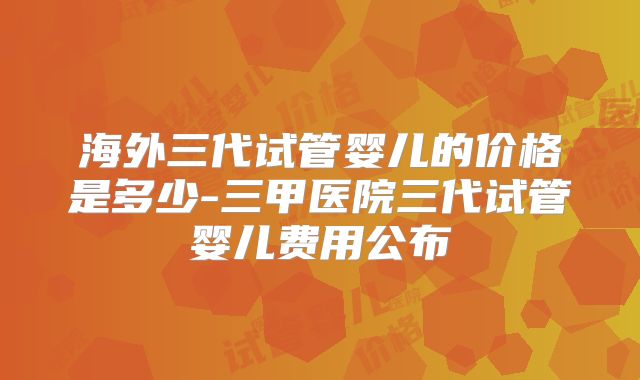 海外三代试管婴儿的价格是多少-三甲医院三代试管婴儿费用公布