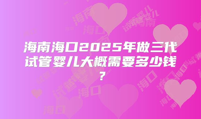 海南海口2025年做三代试管婴儿大概需要多少钱?