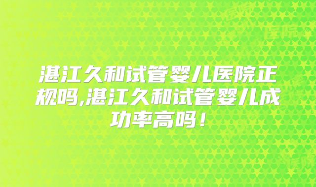 湛江久和试管婴儿医院正规吗,湛江久和试管婴儿成功率高吗！